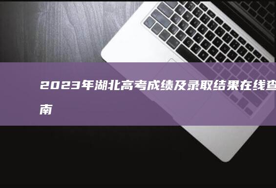 2023年湖北高考成绩及录取结果在线查询指南